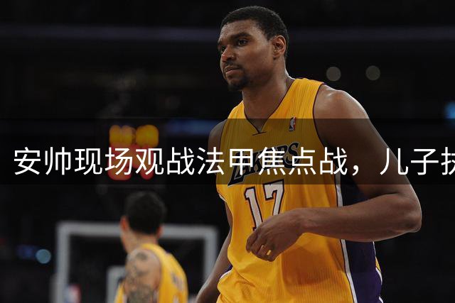 安帅现场观战法甲焦点战，儿子执教里尔对阵巴黎
